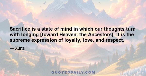 Sacrifice is a state of mind in which our thoughts turn with longing [toward Heaven, the Ancestors], It is the supreme expression of loyalty, love, and respect.