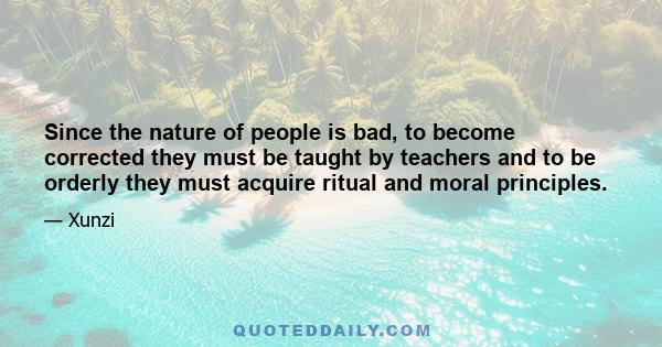 Since the nature of people is bad, to become corrected they must be taught by teachers and to be orderly they must acquire ritual and moral principles.