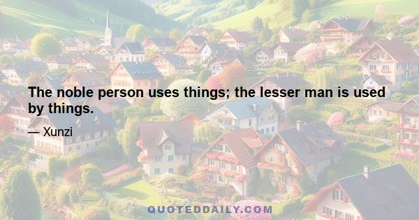 The noble person uses things; the lesser man is used by things.