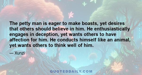 The petty man is eager to make boasts, yet desires that others should believe in him. He enthusiastically engages in deception, yet wants others to have affection for him. He conducts himself like an animal, yet wants