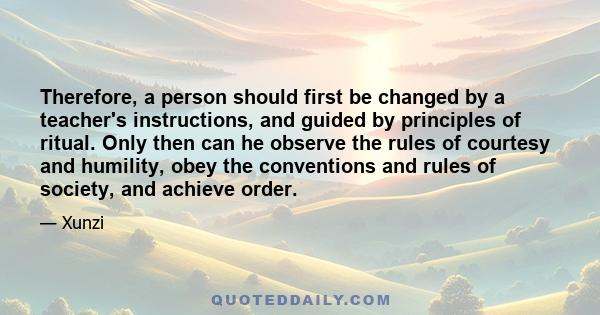 Therefore, a person should first be changed by a teacher's instructions, and guided by principles of ritual. Only then can he observe the rules of courtesy and humility, obey the conventions and rules of society, and