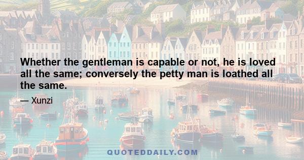 Whether the gentleman is capable or not, he is loved all the same; conversely the petty man is loathed all the same.