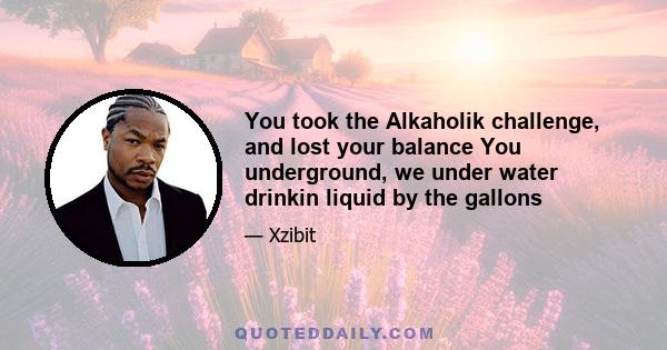 You took the Alkaholik challenge, and lost your balance You underground, we under water drinkin liquid by the gallons