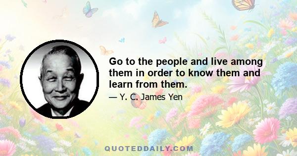 Go to the people and live among them in order to know them and learn from them.