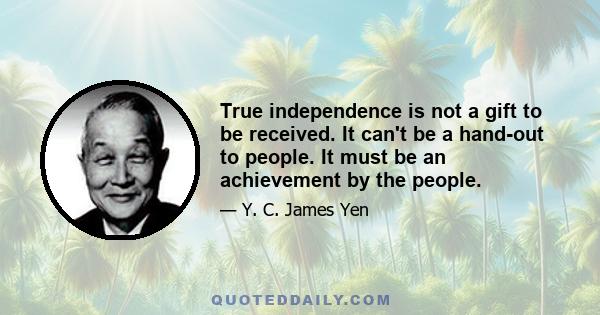 True independence is not a gift to be received. It can't be a hand-out to people. It must be an achievement by the people.