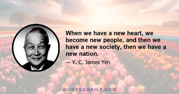 When we have a new heart, we become new people, and then we have a new society, then we have a new nation.