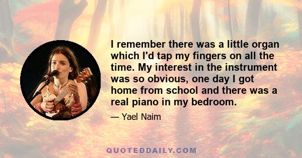 I remember there was a little organ which I'd tap my fingers on all the time. My interest in the instrument was so obvious, one day I got home from school and there was a real piano in my bedroom.