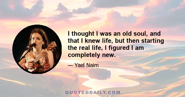 I thought I was an old soul, and that I knew life, but then starting the real life, I figured I am completely new.