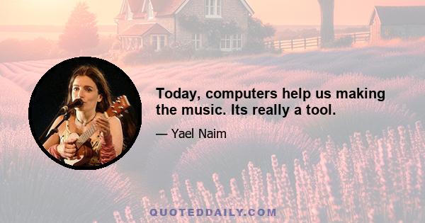 Today, computers help us making the music. Its really a tool.