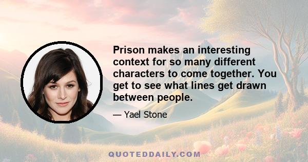 Prison makes an interesting context for so many different characters to come together. You get to see what lines get drawn between people.