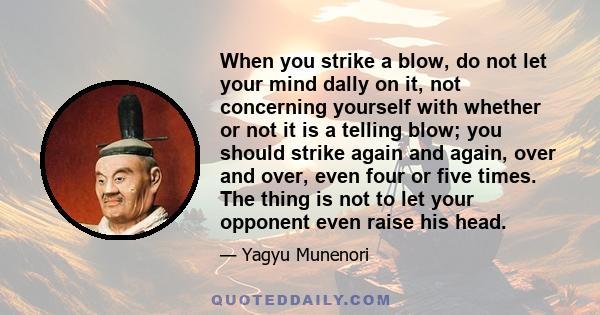 When you strike a blow, do not let your mind dally on it, not concerning yourself with whether or not it is a telling blow; you should strike again and again, over and over, even four or five times. The thing is not to