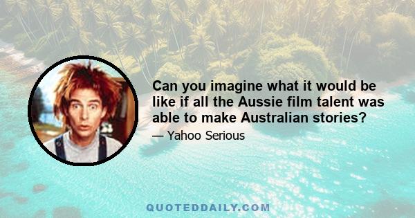 Can you imagine what it would be like if all the Aussie film talent was able to make Australian stories?