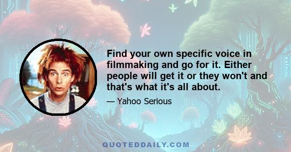 Find your own specific voice in filmmaking and go for it. Either people will get it or they won't and that's what it's all about.