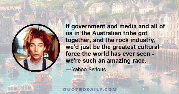 If government and media and all of us in the Australian tribe got together, and the rock industry, we'd just be the greatest cultural force the world has ever seen - we're such an amazing race.