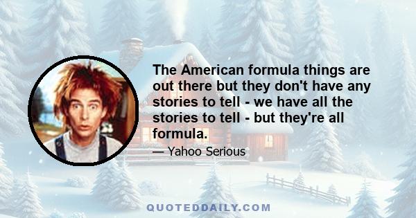 The American formula things are out there but they don't have any stories to tell - we have all the stories to tell - but they're all formula.