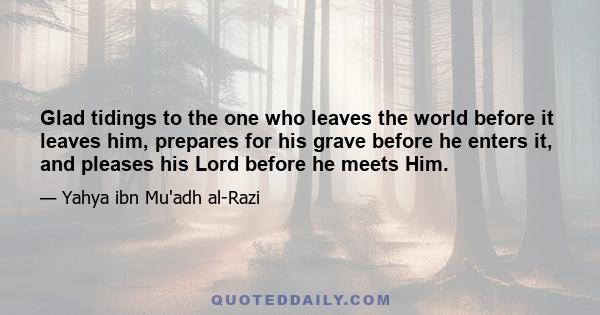 Glad tidings to the one who leaves the world before it leaves him, prepares for his grave before he enters it, and pleases his Lord before he meets Him.