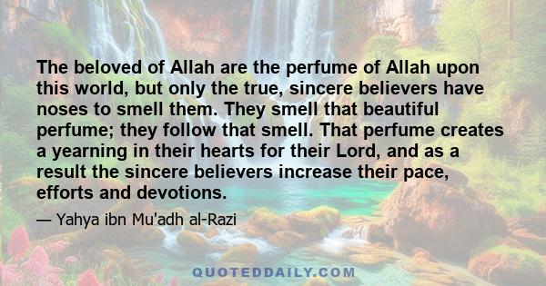 The beloved of Allah are the perfume of Allah upon this world, but only the true, sincere believers have noses to smell them. They smell that beautiful perfume; they follow that smell. That perfume creates a yearning in 