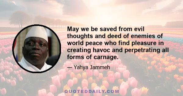 May we be saved from evil thoughts and deed of enemies of world peace who find pleasure in creating havoc and perpetrating all forms of carnage.