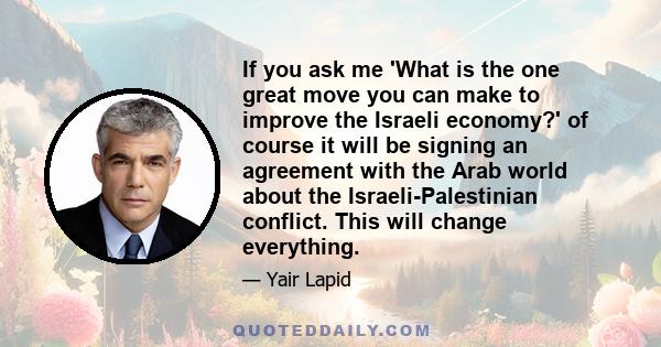 If you ask me 'What is the one great move you can make to improve the Israeli economy?' of course it will be signing an agreement with the Arab world about the Israeli-Palestinian conflict. This will change everything.