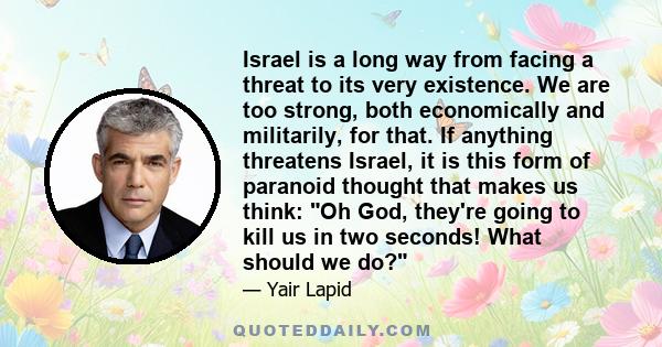 Israel is a long way from facing a threat to its very existence. We are too strong, both economically and militarily, for that. If anything threatens Israel, it is this form of paranoid thought that makes us think: Oh