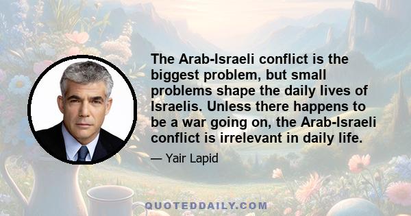 The Arab-Israeli conflict is the biggest problem, but small problems shape the daily lives of Israelis. Unless there happens to be a war going on, the Arab-Israeli conflict is irrelevant in daily life.