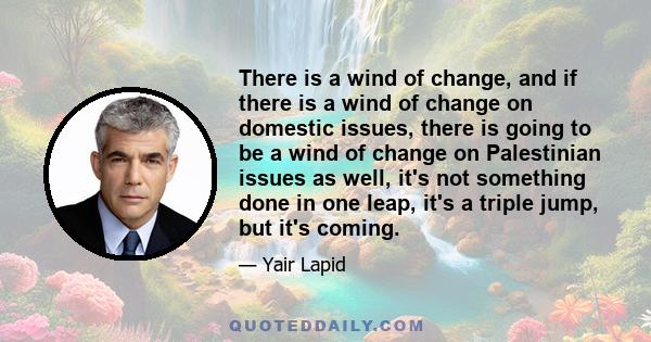 There is a wind of change, and if there is a wind of change on domestic issues, there is going to be a wind of change on Palestinian issues as well, it's not something done in one leap, it's a triple jump, but it's