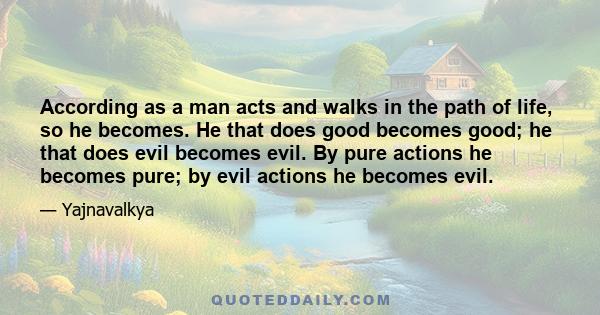 According as a man acts and walks in the path of life, so he becomes. He that does good becomes good; he that does evil becomes evil. By pure actions he becomes pure; by evil actions he becomes evil.