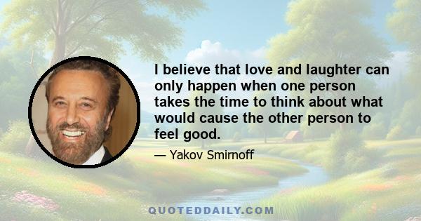 I believe that love and laughter can only happen when one person takes the time to think about what would cause the other person to feel good.