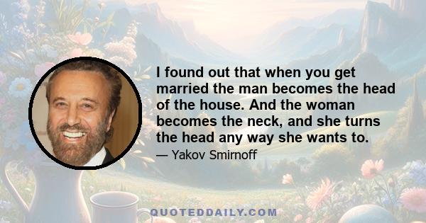 I found out that when you get married the man becomes the head of the house. And the woman becomes the neck, and she turns the head any way she wants to.