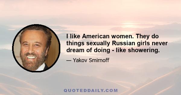 I like American women. They do things sexually Russian girls never dream of doing - like showering.