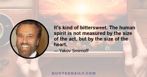 It's kind of bittersweet. The human spirit is not measured by the size of the act, but by the size of the heart.