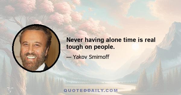 Never having alone time is real tough on people.