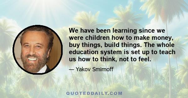 We have been learning since we were children how to make money, buy things, build things. The whole education system is set up to teach us how to think, not to feel.