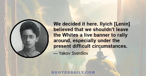 We decided it here. Ilyich [Lenin] believed that we shouldn't leave the Whites a live banner to rally around, especially under the present difficult circumstances.