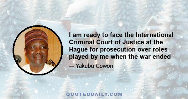 I am ready to face the International Criminal Court of Justice at the Hague for prosecution over roles played by me when the war ended