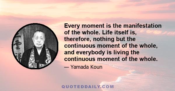 Every moment is the manifestation of the whole. Life itself is, therefore, nothing but the continuous moment of the whole, and everybody is living the continuous moment of the whole.