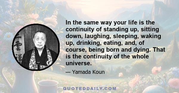 In the same way your life is the continuity of standing up, sitting down, laughing, sleeping, waking up, drinking, eating, and, of course, being born and dying. That is the continuity of the whole universe.