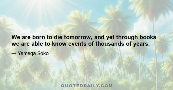 We are born to die tomorrow, and yet through books we are able to know events of thousands of years.