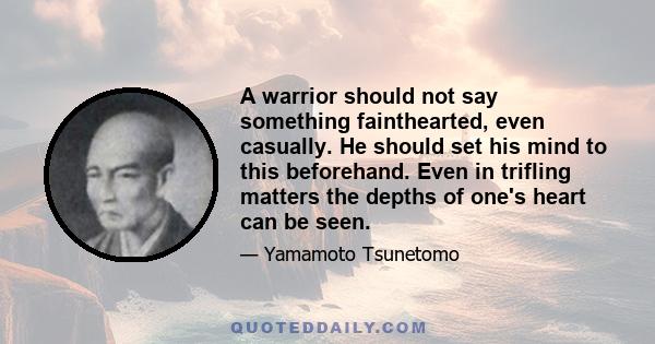 A warrior should not say something fainthearted, even casually. He should set his mind to this beforehand. Even in trifling matters the depths of one's heart can be seen.