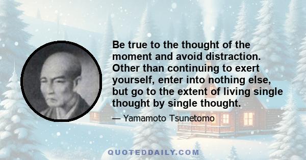 Be true to the thought of the moment and avoid distraction. Other than continuing to exert yourself, enter into nothing else, but go to the extent of living single thought by single thought.