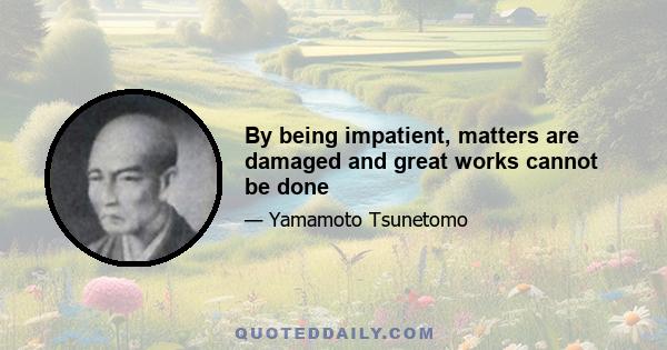 By being impatient, matters are damaged and great works cannot be done