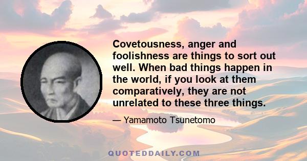 Covetousness, anger and foolishness are things to sort out well. When bad things happen in the world, if you look at them comparatively, they are not unrelated to these three things.