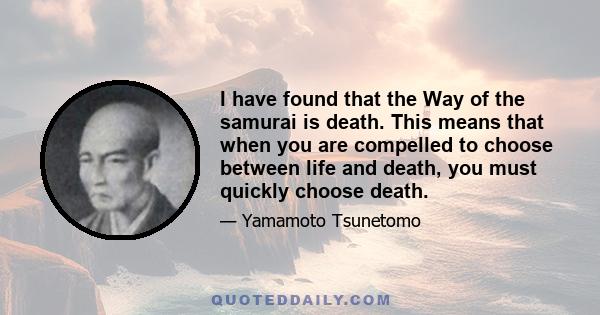 I have found that the Way of the samurai is death. This means that when you are compelled to choose between life and death, you must quickly choose death.