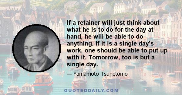 If a retainer will just think about what he is to do for the day at hand, he will be able to do anything. If it is a single day's work, one should be able to put up with it. Tomorrow, too is but a single day.