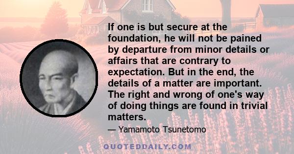 If one is but secure at the foundation, he will not be pained by departure from minor details or affairs that are contrary to expectation. But in the end, the details of a matter are important. The right and wrong of