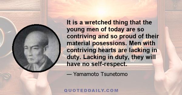 It is a wretched thing that the young men of today are so contriving and so proud of their material posessions. Men with contriving hearts are lacking in duty. Lacking in duty, they will have no self-respect.