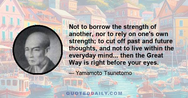 Not to borrow the strength of another, nor to rely on one's own strength; to cut off past and future thoughts, and not to live within the everyday mind... then the Great Way is right before your eyes.