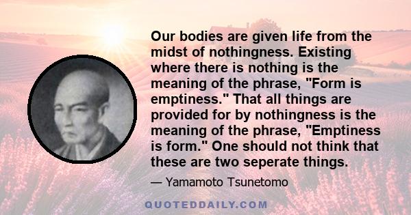 Our bodies are given life from the midst of nothingness. Existing where there is nothing is the meaning of the phrase, Form is emptiness. That all things are provided for by nothingness is the meaning of the phrase,