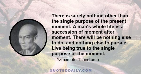 There is surely nothing other than the single purpose of the present moment. A man's whole life is a succession of moment after moment. There will be nothing else to do, and nothing else to pursue. Live being true to