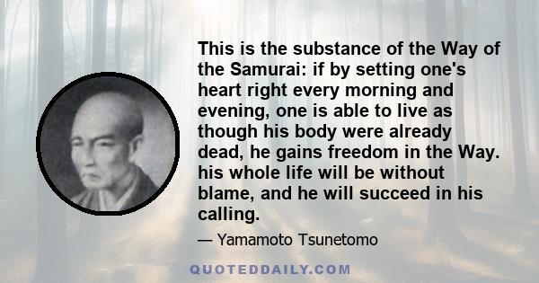 This is the substance of the Way of the Samurai: if by setting one's heart right every morning and evening, one is able to live as though his body were already dead, he gains freedom in the Way. his whole life will be